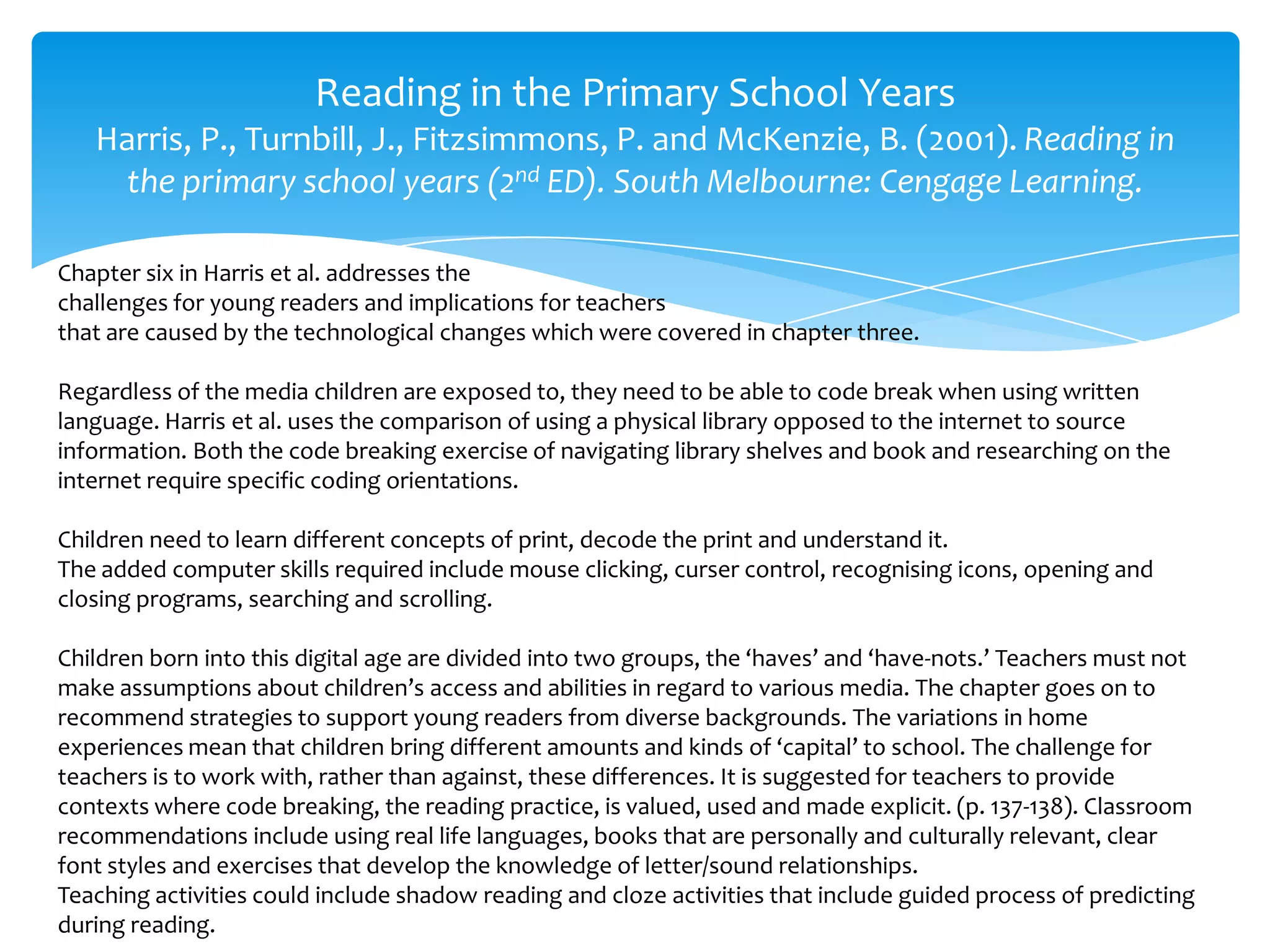 Reading in the Primary School Years
Harris, P., Turnbill, J., Fitzsimmons, P. and McKenzie, B. (2001). Reading in
the primary school years (2nd ED). South Melbourne: Cengage Learning.
Chapter six in Harris et al. addresses the
challenges for young readers and implications for teachers
that are caused by the technological changes which were covered in chapter three.
Regardless of the media children are exposed to, they need to be able to code break when using written
language. Harris et al. uses the comparison of using a physical library opposed to the internet to source
information. Both the code breaking exercise of navigating library shelves and book and researching on the
internet require specific coding orientations.
Children need to learn different concepts of print, decode the print and understand it.
The added computer skills required include mouse clicking, curser control, recognising icons, opening and
closing programs, searching and scrolling.
Children born into this digital age are divided into two groups, the ‘haves’ and ‘have-nots.’ Teachers must not
make assumptions about children’s access and abilities in regard to various media. The chapter goes on to
recommend strategies to support young readers from diverse backgrounds. The variations in home
experiences mean that children bring different amounts and kinds of ‘capital’ to school. The challenge for
teachers is to work with, rather than against, these differences. It is suggested for teachers to provide
contexts where code breaking, the reading practice, is valued, used and made explicit. (p. 137-138). Classroom
recommendations include using real life languages, books that are personally and culturally relevant, clear
font styles and exercises that develop the knowledge of letter/sound relationships.
Teaching activities could include shadow reading and cloze activities that include guided process of predicting
during reading.
 