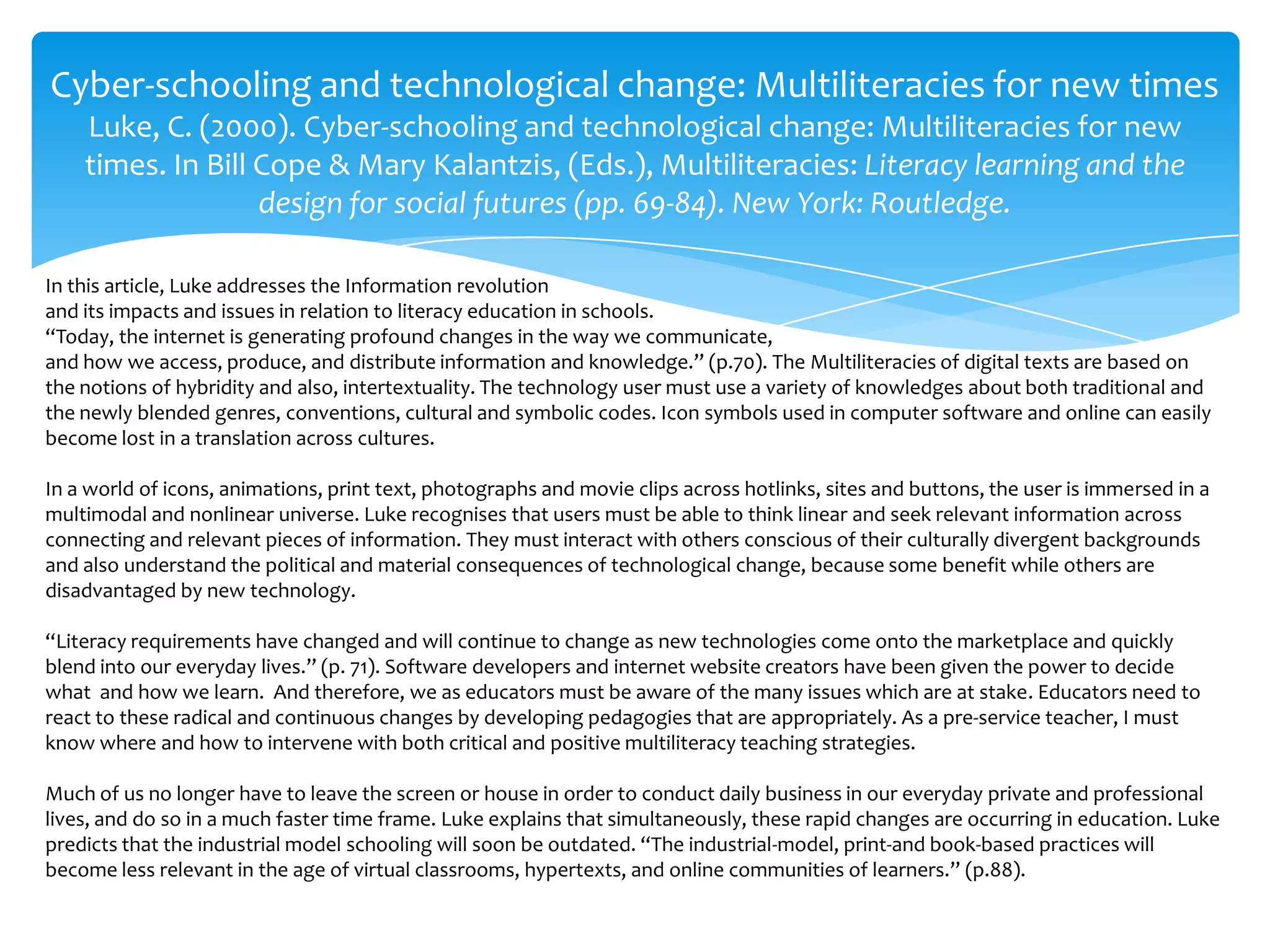 Cyber-schooling and technological change: Multiliteracies for new times
Luke, C. (2000). Cyber-schooling and technological change: Multiliteracies for new
times. In Bill Cope & Mary Kalantzis, (Eds.), Multiliteracies: Literacy learning and the
design for social futures (pp. 69-84). New York: Routledge.
In this article, Luke addresses the Information revolution
and its impacts and issues in relation to literacy education in schools.
“Today, the internet is generating profound changes in the way we communicate,
and how we access, produce, and distribute information and knowledge.” (p.70). The Multiliteracies of digital texts are based on
the notions of hybridity and also, intertextuality. The technology user must use a variety of knowledges about both traditional and
the newly blended genres, conventions, cultural and symbolic codes. Icon symbols used in computer software and online can easily
become lost in a translation across cultures.
In a world of icons, animations, print text, photographs and movie clips across hotlinks, sites and buttons, the user is immersed in a
multimodal and nonlinear universe. Luke recognises that users must be able to think linear and seek relevant information across
connecting and relevant pieces of information. They must interact with others conscious of their culturally divergent backgrounds
and also understand the political and material consequences of technological change, because some benefit while others are
disadvantaged by new technology.
“Literacy requirements have changed and will continue to change as new technologies come onto the marketplace and quickly
blend into our everyday lives.” (p. 71). Software developers and internet website creators have been given the power to decide
what and how we learn. And therefore, we as educators must be aware of the many issues which are at stake. Educators need to
react to these radical and continuous changes by developing pedagogies that are appropriately. As a pre-service teacher, I must
know where and how to intervene with both critical and positive multiliteracy teaching strategies.
Much of us no longer have to leave the screen or house in order to conduct daily business in our everyday private and professional
lives, and do so in a much faster time frame. Luke explains that simultaneously, these rapid changes are occurring in education. Luke
predicts that the industrial model schooling will soon be outdated. “The industrial-model, print-and book-based practices will
become less relevant in the age of virtual classrooms, hypertexts, and online communities of learners.” (p.88).
 