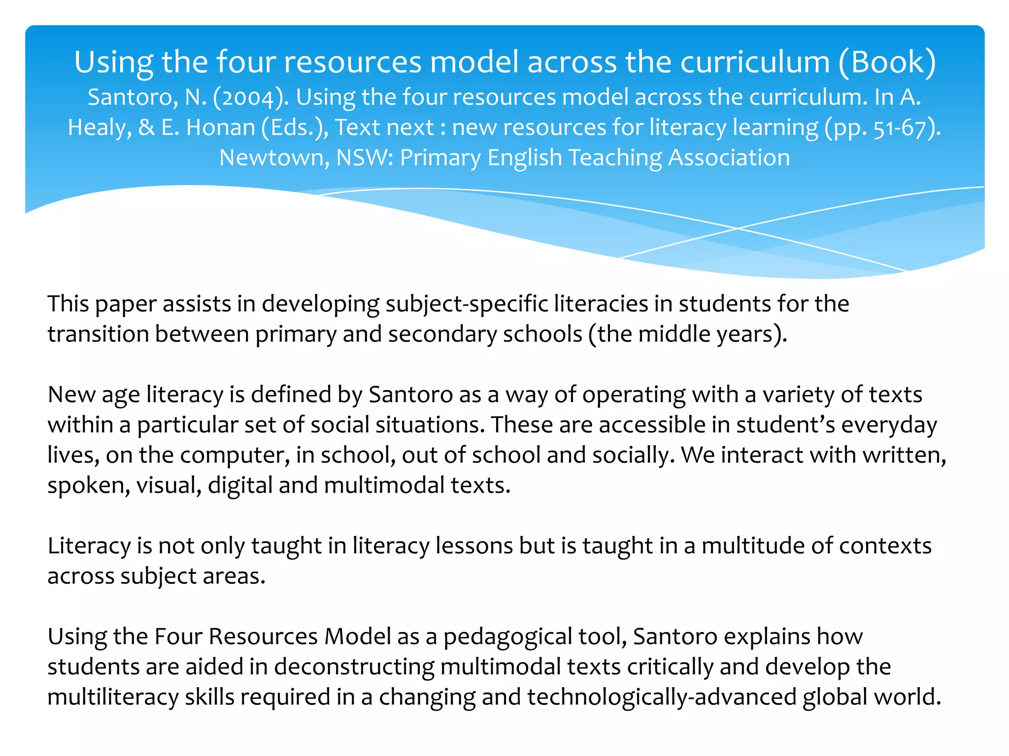 Using the four resources model across the curriculum (Book)
Santoro, N. (2004). Using the four resources model across the curriculum. In A.
Healy, & E. Honan (Eds.), Text next : new resources for literacy learning (pp. 51-67).
Newtown, NSW: Primary English Teaching Association
This paper assists in developing subject-specific literacies in students for the
transition between primary and secondary schools (the middle years).
New age literacy is defined by Santoro as a way of operating with a variety of texts
within a particular set of social situations. These are accessible in student’s everyday
lives, on the computer, in school, out of school and socially. We interact with written,
spoken, visual, digital and multimodal texts.
Literacy is not only taught in literacy lessons but is taught in a multitude of contexts
across subject areas.
Using the Four Resources Model as a pedagogical tool, Santoro explains how
students are aided in deconstructing multimodal texts critically and develop the
multiliteracy skills required in a changing and technologically-advanced global world.
 