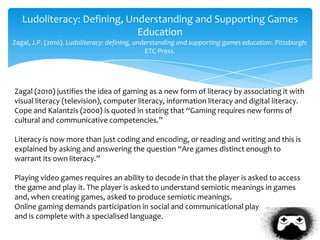 Ludoliteracy: Defining, Understanding and Supporting Games
Education
Zagal, J.P. (2010). Ludoliteracy: defining, understanding and supporting games education. Pittsburgh:
ETC Press.
Zagal (2010) justifies the idea of gaming as a new form of literacy by associating it with
visual literacy (television), computer literacy, information literacy and digital literacy.
Cope and Kalantzis (2000) is quoted in stating that “Gaming requires new forms of
cultural and communicative competencies.”
Literacy is now more than just coding and encoding, or reading and writing and this is
explained by asking and answering the question “Are games distinct enough to
warrant its own literacy.”
Playing video games requires an ability to decode in that the player is asked to access
the game and play it. The player is asked to understand semiotic meanings in games
and, when creating games, asked to produce semiotic meanings.
Online gaming demands participation in social and communicational play,
and is complete with a specialised language.
 