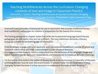 Teaching Multiliteracies Across the Curriculum: Changing
contexts of text and image in Classroom Practice
Unsworth, L. (2001). Teaching Multiliteracies Across the Curriculum: Changing
contexts of text and image in Classroom Practice. Philadelphia: Open University Press.
Unsworth (2001) provides a framework for use in classrooms that includes traditional literacy
And multiliteracy pedagogies for children in preparation for the twenty-first century.
The framing perspectives chapter states that while the fundamental language-based literacy
pedagogies are still useful, they are not sufficient. The new millennium demands a literacy
pedagogy suitable for an evolving age of information.
Children already engage with both electronic and conventional format texts outside of school and
Unsworth claims these are rarely acknowledged as part of school literacies.
It is suggested that students need to understand how the resources of the language, image and
digital rhetoric's can be deployed independently and interactively to construct different meanings.
“In the twenty-first century the notion of literacy needs to be reconceived as a plurality of literacies
and being literate must be seen and anachronistic. If schools foster the developments if these
changing multiple literacies it is first necessary to understand the basis of their diversity.”
 
