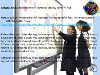 Annotation 1: Multimedia tech increases literacy speed in kids

 
Hart, R. (2009). Multimedia tech increases literacy speed in kids. Retrieved March 6, 
    2012 from ABC News:         
http://abclocal.go.com/kgo/story?section=news/drive_to_discover&id=7144362 

 
Richard Hart articulates the way technology can be used to increase student’s literacy 
development. After a study was completed with eighty different schools across New 
York the evidence showed students with technology based learning knew on average 
7.5 more letters then those who did not. The conclusion made about the success was 
related to the students enjoying learning, being involved, giving students power and 
creativity of personal learning.
 
Although the children may know more letters, are they able to write them? This idea 
is good in theory, but what learning is being substituted?
 