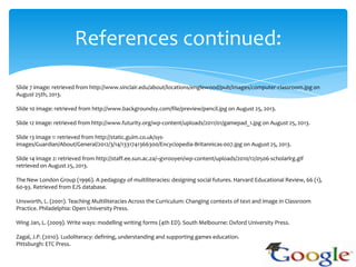 References continued:
Slide 7 image: retrieved from http://www.sinclair.edu/about/locations/englewood/pub/images/computer-classroom.jpg on
August 25th, 2013.
Slide 10 image: retrieved from http://www.backgroundsy.com/file/preview/pencil.jpg on August 25, 2013.
Slide 12 image: retrieved from http://www.futurity.org/wp-content/uploads/2011/01/gamepad_1.jpg on August 25, 2013.
Slide 13 image 1: retrieved from http://static.guim.co.uk/sys-
images/Guardian/About/General/2012/3/14/1331741366300/Encyclopedia-Britannicas-007.jpg on August 25, 2013.
Slide 14 image 2: retrieved from http://staff.ee.sun.ac.za/~gvrooyen/wp-content/uploads/2010/12/0506-scholarlrg.gif
retrieved on August 25, 2013.
The New London Group (1996). A pedagogy of multiliteracies: designing social futures. Harvard Educational Review, 66 (1),
60-93. Retrieved from EJS database.
Unsworth, L. (2001). Teaching Multiliteracies Across the Curriculum: Changing contexts of text and image in Classroom
Practice. Philadelphia: Open University Press.
Wing Jan, L. (2009). Write ways: modelling writing forms (4th ED). South Melbourne: Oxford University Press.
Zagal, J.P. (2010). Ludoliteracy: defining, understanding and supporting games education.
Pittsburgh: ETC Press.
 