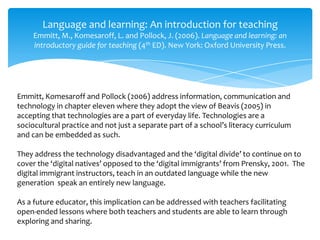 Language and learning: An introduction for teaching
Emmitt, M., Komesaroff, L. and Pollock, J. (2006). Language and learning: an
introductory guide for teaching (4th ED). New York: Oxford University Press.
Emmitt, Komesaroff and Pollock (2006) address information, communication and
technology in chapter eleven where they adopt the view of Beavis (2005) in
accepting that technologies are a part of everyday life. Technologies are a
sociocultural practice and not just a separate part of a school’s literacy curriculum
and can be embedded as such.
They address the technology disadvantaged and the ‘digital divide’ to continue on to
cover the ‘digital natives’ opposed to the ‘digital immigrants’ from Prensky, 2001. The
digital immigrant instructors, teach in an outdated language while the new
generation speak an entirely new language.
As a future educator, this implication can be addressed with teachers facilitating
open-ended lessons where both teachers and students are able to learn through
exploring and sharing.
 