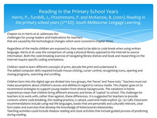 Reading in the Primary School Years
Harris, P., Turnbill, J., Fitzsimmons, P. and McKenzie, B. (2001). Reading in
the primary school years (2nd ED). South Melbourne: Cengage Learning.
Chapter six in Harris et al. addresses the
challenges for young readers and implications for teachers
that are caused by the technological changes which were covered in chapter three.
Regardless of the media children are exposed to, they need to be able to code break when using written
language. Harris et al. uses the comparison of using a physical library opposed to the internet to source
information. Both the code breaking exercise of navigating library shelves and book and researching on the
internet require specific coding orientations.
Children need to learn different concepts of print, decode the print and understand it.
The added computer skills required include mouse clicking, curser control, recognising icons, opening and
closing programs, searching and scrolling.
Children born into this digital age are divided into two groups, the ‘haves’ and ‘have-nots.’ Teachers must not
make assumptions about children’s access and abilities in regard to various media. The chapter goes on to
recommend strategies to support young readers from diverse backgrounds. The variations in home
experiences mean that children bring different amounts and kinds of ‘capital’ to school. The challenge for
teachers is to work with, rather than against, these differences. It is suggested for teachers to provide
contexts where code breaking, the reading practice, is valued, used and made explicit. (p. 137-138). Classroom
recommendations include using real life languages, books that are personally and culturally relevant, clear
font styles and exercises that develop the knowledge of letter/sound relationships.
Teaching activities could include shadow reading and cloze activities that include guided process of predicting
during reading.
 
