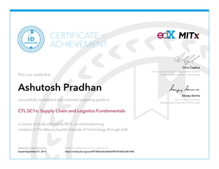 Senior Lecturer Engineering Systems Division
Massachusetts Institute of Technology
Chris Caplice
Dean of Digital Learning
Massachusetts Institute of Technology
Sanjay Sarma
VERIFIED CERTIFICATE Verify the authenticity of this certificate at
CERTIFICATE
ACHIEVEMENT
of
VERIFIED
ID
This is to certify that
Ashutosh Pradhan
successfully completed and received a passing grade in
CTL.SC1x: Supply Chain and Logistics Fundamentals
a course of study offered by MITx, an online learning
initiative of The Massachusetts Institute of Technology through edX.
Issued September 01, 2015 https://verify.edx.org/cert/ff73b83c6b3b4dd39873478e3c8b149d
 