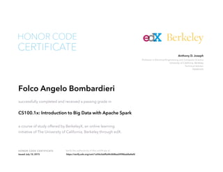 Professor in Electrical Engineering and Computer Science
University of California, Berkeley
Technical Advisor
Databricks
Anthony D. Joseph
HONOR CODE CERTIFICATE Verify the authenticity of this certificate at
Berkeley
CERTIFICATE
HONOR CODE
Folco Angelo Bombardieri
successfully completed and received a passing grade in
CS100.1x: Introduction to Big Data with Apache Spark
a course of study offered by BerkeleyX, an online learning
initiative of The University of California, Berkeley through edX.
Issued July 10, 2015 https://verify.edx.org/cert/1a54a3e6ffa44c8d8aa24986adda4efd
 
