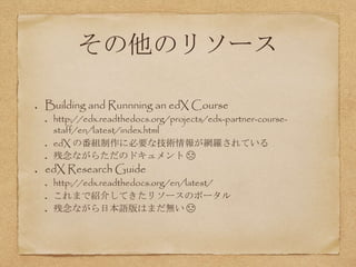 その他のリソース
Building and Runnning an edX Course
http://edx.readthedocs.org/projects/edx-partner-course-
staff/en/latest/index.html
edX の番組制作に必要な技術情報が網羅されている
残念ながらただのドキュメント ☹
edX Research Guide
http://edx.readthedocs.org/en/latest/
これまで紹介してきたリソースのポータル
残念ながら日本語版はまだ無い ☹
 