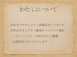 わたしについて
去年までセキュリティ診断員やってました
今年はセキュリティ教育のコンテンツ制作
…ということで、今回のネタと遭遇
一応教育学士だったりします
 