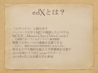 edXとは？
「エデックス」と読みます
ハーバード大学とMITが創設したシステム
MOOC ( Massive Open Online Course )
大規模でオープンなオンライン教育課程
無償で大学レベルの講義を受講できる
ただし、現在は公式な単位取得とはならない
単なるビデオ教材を超えた学習環境を目指す
2012年秋に７つのCourseでスタート
2013年5月には京都大学も参加
 