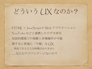 どういう UX なのか？
HTML＋JavaScript の Web アプリケーション
YouTube などと連携したビデオ再生
対話的環境での視聴と各種操作が可能
要するに普通に「今様」な UX
特記できるような特徴はありません
……なにかアドバンテージないの？
 