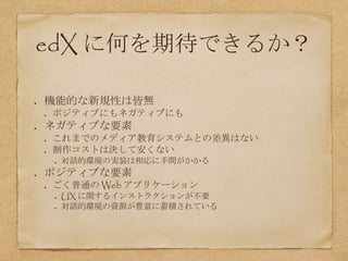 edX に何を期待できるか？
機能的な新規性は皆無
ポジティブにもネガティブにも
ネガティブな要素
これまでのメディア教育システムとの差異はない
制作コストは決して安くない
対話的環境の実装は相応に手間がかかる
ポジティブな要素
ごく普通の Web アプリケーション
UX に関するインストラクションが不要
対話的環境の資源が豊富に蓄積されている
 