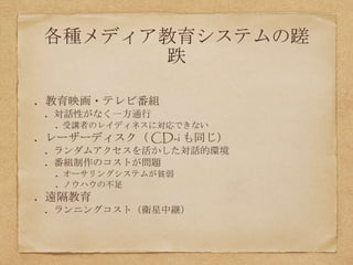 各種メディア教育システムの蹉
跌
教育映画・テレビ番組
対話性がなく一方通行
受講者のレイディネスに対応できない
レーザーディスク（ CD-i も同じ）
ランダムアクセスを活かした対話的環境
番組制作のコストが問題
オーサリングシステムが貧弱
ノウハウの不足
遠隔教育
ランニングコスト（衛星中継）
 