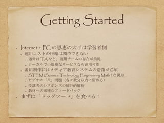 Getting Started
Internet + PC の恩恵の大半は学習者側
運用コストの圧縮は期待できない
通常は TA など、運用チームの存在が前提
ローカルで小規模なサービスなら運用可能
番組制作にはメディア教育システムの造詣が必須
STEM (Science Technology Engineering Math ) な視点
ビデオの「尺」問題（各々数分以内に留める）
受講者のレスポンスの統計的解析
教材への迅速なフィードバック
まずは「ドッグフード」を食べる！
 
