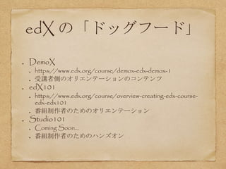 edX の「ドッグフード」
DemoX
https://www.edx.org/course/demox-edx-demox-1
受講者側のオリエンテーションのコンテンツ
edX101
https://www.edx.org/course/overview-creating-edx-course-
edx-edx101
番組制作者のためのオリエンテーション
Studio101
Coming Soon...
番組制作者のためのハンズオン
 
