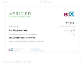 6/30/2020 edX edx201 Certificate | edX
https://courses.edx.org/certificates/3b26b718dc044e8ba961b6d6fe7eb54f 1/1
V E R I F I E D
CERTIFICATE of ACHIEVEMENT
This is to certify that
S M Nazmuz Sakib
successfully completed and received a passing grade in
edx201: How to Learn Online
a course of study oﬀered by edX, an online learning initiative of edX.
Nina Huntemann
Senior Director of Academics and Research
edX
Anant Agarwal
CEO
edX
VERIFIED CERTIFICATE
Issued June 29, 2020
VALID CERTIFICATE ID
3b26b718dc044e8ba961b6d6fe7eb54f
 