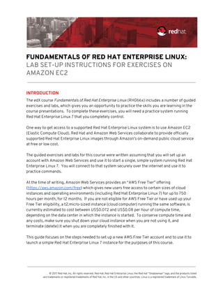  
 
FUNDAMENTALS OF RED HAT ENTERPRISE LINUX: 
LAB SET-UP INSTRUCTIONS FOR EXERCISES ON 
AMAZON EC2 
INTRODUCTION 
The edX course ​Fundamentals of Red Hat Enterprise Linux​ (RH066x) includes a number of guided 
exercises and labs, which gives you an opportunity to practice the skills you are learning in the 
course presentations.  To complete these exercises, you will need a practice system running 
Red Hat Enterprise Linux 7 that you completely control. 
 
One way to get access to a supported Red Hat Enterprise Linux system is to use Amazon EC2 
(Elastic Compute Cloud). Red Hat and Amazon Web Services collaborate to provide officially 
supported Red Hat Enterprise Linux images through Amazon’s on-demand public cloud service 
at free or low cost.   
 
The guided exercises and labs for this course were written assuming that you will set up an 
account with Amazon Web Services and use it to start a single, simple system running Red Hat 
Enterprise Linux 7.  You will connect to that system securely over the internet and use it to 
practice commands.   
 
At the time of writing, Amazon Web Services provides an “AWS Free Tier” offering 
(​https://aws.amazon.com/free​) which gives new users free access to certain sizes of cloud 
instances and operating environments (including Red Hat Enterprise Linux 7) for up to 750 
hours per month, for 12 months.  If you are not eligible for AWS Free Tier or have used up your 
Free Tier eligibility, a t2.micro-sized instance (cloud computer) running the same software, is 
currently estimated to cost between US$0.072 and US$0.08 per hour of compute time, 
depending on the data center in which the instance is started.  To conserve compute time and 
any costs, make sure you shut down your cloud instance when you are not using it, and 
terminate (delete) it when you are completely finished with it. 
 
This guide focuses on the steps needed to set up a new AWS Free Tier account and to use it to 
launch a simple Red Hat Enterprise Linux 7 instance for the purposes of this course. 
 
 
© 2017 Red Hat, Inc. All rights reserved. Red Hat, Red Hat Enterprise Linux, the Red Hat “Shadowman” logo, and the products listed  
are trademarks or registered trademarks of Red Hat, Inc. in the US and other countries. Linux is a registered trademark of Linus Torvalds. 
 