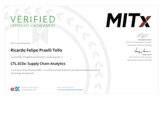 V E R I F I E D
CERTIFICATE of ACHIEVEMENT
This is to certify that
Ricardo Felipe Praelli Tello
successfully completed and received a passing grade in
CTL.SC0x: Supply Chain Analytics
a course of study oﬀered by MITx, an online learning initiative of the Massachusetts Institute of
Technology through edX.
Christopher Caplice
Director, SCM MicroMasters Program
Massachusetts Institute of Technology
Sanjay Sarma
Vice President for Open Learning
Massachusetts Institute of Technology
VERIFIED CERTIFICATE
Issued January 6, 2017
VALID CERTIFICATE ID
11e210164c2d48eabd44f2e750e08abe
 