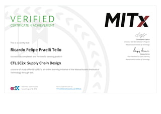 V E R I F I E D
CERTIFICATE of ACHIEVEMENT
This is to certify that
Ricardo Felipe Praelli Tello
successfully completed and received a passing grade in
CTL.SC2x: Supply Chain Design
a course of study oﬀered by MITx, an online learning initiative of the Massachusetts Institute of
Technology through edX.
Christopher Caplice
Director, SCM MicroMaster's Program
Massachusetts Institute of Technology
Sanjay Sarma
Vice President for Open Learning
Massachusetts Institute of Technology
VERIFIED CERTIFICATE
Issued August 18, 2016
VALID CERTIFICATE ID
171b1b55d5af42abb69ace8c3ﬀ2fb3b
 