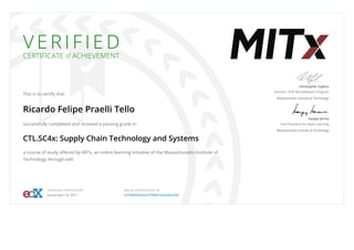 V E R I F I E D
CERTIFICATE of ACHIEVEMENT
This is to certify that
Ricardo Felipe Praelli Tello
successfully completed and received a passing grade in
CTL.SC4x: Supply Chain Technology and Systems
a course of study oﬀered by MITx, an online learning initiative of the Massachusetts Institute of
Technology through edX.
Christopher Caplice
Director, SCM MicroMasters Program
Massachusetts Institute of Technology
Sanjay Sarma
Vice President for Open Learning
Massachusetts Institute of Technology
VERIFIED CERTIFICATE
Issued April 14, 2017
VALID CERTIFICATE ID
3470e866ﬀa64a3799867bed0d6a5fef
 