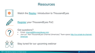 31
© 1992–2022 Cisco Systems, Inc. All rights reserved. @ThousandEyes
Resources
Watch the Replay: Introduction to ThousandEyes
Register your ThousandEyes PoC
Got questions?
• Email: channel@thousandeyes.com
• Join our “Ask ThousandEyes Channel (Americas)” Team space http://cs.co/ask-te-channel-
americas
?
Stay tuned for our upcoming webinar
 