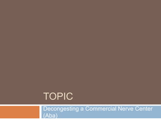 TOPIC
Decongesting a Commercial Nerve Center
(Aba)
 