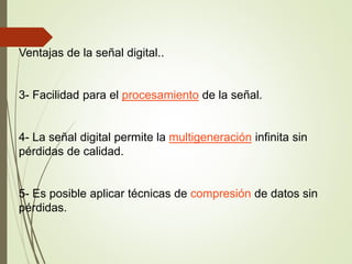 Ventajas de la señal digital..
3- Facilidad para el procesamiento de la señal.
4- La señal digital permite la multigeneración infinita sin
pérdidas de calidad.
5- Es posible aplicar técnicas de compresión de datos sin
pérdidas.
 