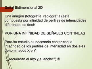 Señal Bidimensional 2D
Una imagen (fotografía, radiografía) esta
compuesta por infinidad de perfiles de intensidades
diferentes, es decir
POR UNA INFINIDAD DE SEÑALES CONTINUAS
Para su estudio es necesario contar con la
integridad de los perfiles de intensidad en dos ejes
denominados X e Y.
(¿recuerdan el alto y el ancho?) 
 