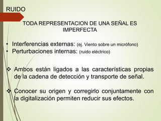 RUIDO
TODA REPRESENTACION DE UNA SEÑAL ES
IMPERFECTA
• Interferencias externas: (ej. Viento sobre un micrófono)
• Perturbaciones internas: (ruido eléctrico)
 Ambos están ligados a las características propias
de la cadena de detección y transporte de señal.
 Conocer su origen y corregirlo conjuntamente con
la digitalización permiten reducir sus efectos.
 