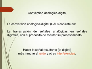 Conversión analógica-digital
La conversión analógica-digital (CAD) consiste en:
La transcripción de señales analógicas en señales
digitales, con el propósito de facilitar su procesamiento.
Hacer la señal resultante (la digital)
más inmune al ruido y otras interferencias.
 