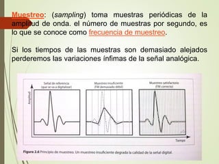 Muestreo: (sampling) toma muestras periódicas de la
amplitud de onda. el número de muestras por segundo, es
lo que se conoce como frecuencia de muestreo.
Si los tiempos de las muestras son demasiado alejados
perderemos las variaciones ínfimas de la señal analógica.
 