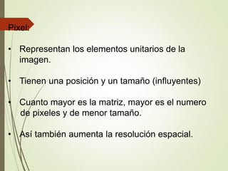 Pixel:
• Representan los elementos unitarios de la
imagen.
• Tienen una posición y un tamaño (influyentes)
• Cuanto mayor es la matriz, mayor es el numero
de pixeles y de menor tamaño.
• Así también aumenta la resolución espacial.
 