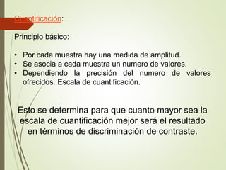 Cuantificación:
Principio básico:
• Por cada muestra hay una medida de amplitud.
• Se asocia a cada muestra un numero de valores.
• Dependiendo la precisión del numero de valores
ofrecidos. Escala de cuantificación.
Esto se determina para que cuanto mayor sea la
escala de cuantificación mejor será el resultado
en términos de discriminación de contraste.
 
