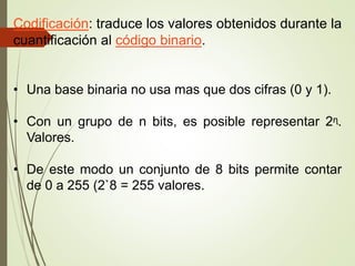 Codificación: traduce los valores obtenidos durante la
cuantificación al código binario.
• Una base binaria no usa mas que dos cifras (0 y 1).
• Con un grupo de n bits, es posible representar 2ᶯ.
Valores.
• De este modo un conjunto de 8 bits permite contar
de 0 a 255 (2`8 = 255 valores.
 