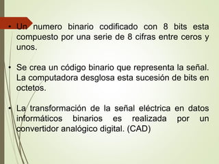 • Un numero binario codificado con 8 bits esta
compuesto por una serie de 8 cifras entre ceros y
unos.
• Se crea un código binario que representa la señal.
La computadora desglosa esta sucesión de bits en
octetos.
• La transformación de la señal eléctrica en datos
informáticos binarios es realizada por un
convertidor analógico digital. (CAD)
 