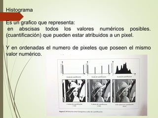Histograma
Es un grafico que representa:
en abscisas todos los valores numéricos posibles.
(cuantificación) que pueden estar atribuidos a un pixel.
Y en ordenadas el numero de pixeles que poseen el mismo
valor numérico.
 