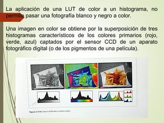 La aplicación de una LUT de color a un histograma, no
permite pasar una fotografía blanco y negro a color.
Una imagen en color se obtiene por la superposición de tres
histogramas característicos de los colores primarios (rojo,
verde, azul) captados por el sensor CCD de un aparato
fotográfico digital (o de los pigmentos de una película).
 
