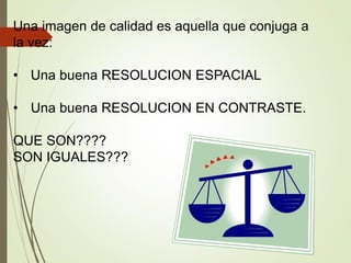 Una imagen de calidad es aquella que conjuga a
la vez:
• Una buena RESOLUCION ESPACIAL
• Una buena RESOLUCION EN CONTRASTE.
QUE SON????
SON IGUALES???
 