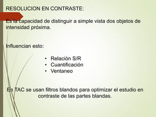 RESOLUCION EN CONTRASTE:
Es la capacidad de distinguir a simple vista dos objetos de
intensidad próxima.
Influencian esto:
• Relación S/R
• Cuantificación
• Ventaneo
En TAC se usan filtros blandos para optimizar el estudio en
contraste de las partes blandas.
 
