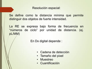 Resolución espacial:
Se define como la distancia mínima que permite
distinguir dos objetos de fuerte intensidad.
La RE se expresa bajo forma de frecuencia en
“números de ciclo” por unidad de distancia. (ej.
pL/MM)
En Dx digital depende :
• Cadena de detección
• Tamaño del pixel
• Muestreo
• Cuantificación
 