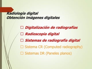Radiología digital
Obtención imágenes digitales
􀂃 Digitalización de radiografías
􀂃 Radioscopia digital
􀂃 Sistemas de radiografía digital
􀂃 Sistema CR (Computed radiography)
􀂃 Sistemas DR (Paneles planos)
 
