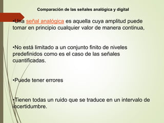 •Una señal analógica es aquella cuya amplitud puede
tomar en principio cualquier valor de manera continua,
•No está limitado a un conjunto finito de niveles
predefinidos como es el caso de las señales
cuantificadas.
•Puede tener errores
•Tienen todas un ruido que se traduce en un intervalo de
incertidumbre.
Comparación de las señales analógica y digital
 