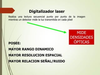 Digitalizador laser
Realiza una lectura secuencial punto por punto de la imagen
mientras un detector mide la luz transmitida en cada píxel
POSEE:
MAYOR RANGO DINAMICO
MAYOR RESOLUCION ESPACIAL
MAYOR RELACION SEÑAL/RUIDO
MIDE
DENSIDADES
ÓPTICAS
 