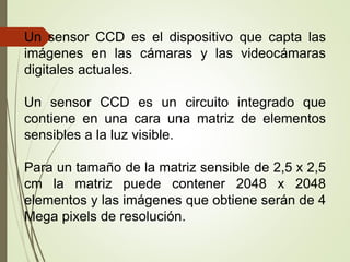 Un sensor CCD es el dispositivo que capta las
imágenes en las cámaras y las videocámaras
digitales actuales.
Un sensor CCD es un circuito integrado que
contiene en una cara una matriz de elementos
sensibles a la luz visible.
Para un tamaño de la matriz sensible de 2,5 x 2,5
cm la matriz puede contener 2048 x 2048
elementos y las imágenes que obtiene serán de 4
Mega pixels de resolución.
 