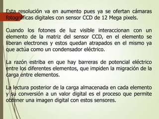 Esta resolución va en aumento pues ya se ofertan cámaras
fotográficas digitales con sensor CCD de 12 Mega pixels.
Cuando los fotones de luz visible interaccionan con un
elemento de la matriz del sensor CCD, en el elemento se
liberan electrones y estos quedan atrapados en el mismo ya
que actúa como un condensador eléctrico.
La razón estriba en que hay barreras de potencial eléctrico
entre los diferentes elementos, que impiden la migración de la
carga entre elementos.
La lectura posterior de la carga almacenada en cada elemento
y su conversión a un valor digital es el proceso que permite
obtener una imagen digital con estos sensores.
 