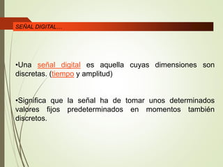 •Una señal digital es aquella cuyas dimensiones son
discretas. (tiempo y amplitud)
•Significa que la señal ha de tomar unos determinados
valores fijos predeterminados en momentos también
discretos.
SEÑAL DIGITAL…
 