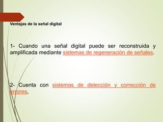 Ventajas de la señal digital
1- Cuando una señal digital puede ser reconstruida y
amplificada mediante sistemas de regeneración de señales.
2- Cuenta con sistemas de detección y corrección de
errores,
 