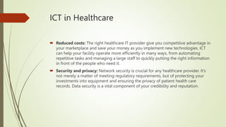 ICT in Healthcare
 Reduced costs: The right healthcare IT provider give you competitive advantage in
your marketplace and save your money as you implement new technologies. ICT
can help your facility operate more efficiently in many ways, from automating
repetitive tasks and managing a large staff to quickly putting the right information
in front of the people who need it.
 Security and privacy: Network security is crucial for any healthcare provider. It’s
not merely a matter of meeting regulatory requirements, but of protecting your
investments into equipment and ensuring the privacy of patient health care
records. Data security is a vital component of your credibility and reputation.
 