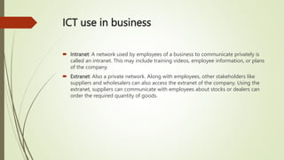 ICT use in business
 Intranet: A network used by employees of a business to communicate privately is
called an intranet. This may include training videos, employee information, or plans
of the company.
 Extranet: Also a private network. Along with employees, other stakeholders like
suppliers and wholesalers can also access the extranet of the company. Using the
extranet, suppliers can communicate with employees about stocks or dealers can
order the required quantity of goods.
 