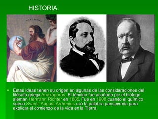 Estas ideas tienen su origen en algunas de las consideraciones del filósofo griego  Anaxágoras . El término fue acuñado por el biólogo alemán  Hermann Richter  en  1865 . Fue en  1908  cuando el químico sueco  Svante August Arrhenius  usó la palabra panspermia para explicar el comienzo de la vida en la Tierra. HISTORIA. 